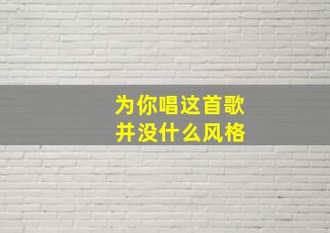 为你唱这首歌 并没什么风格